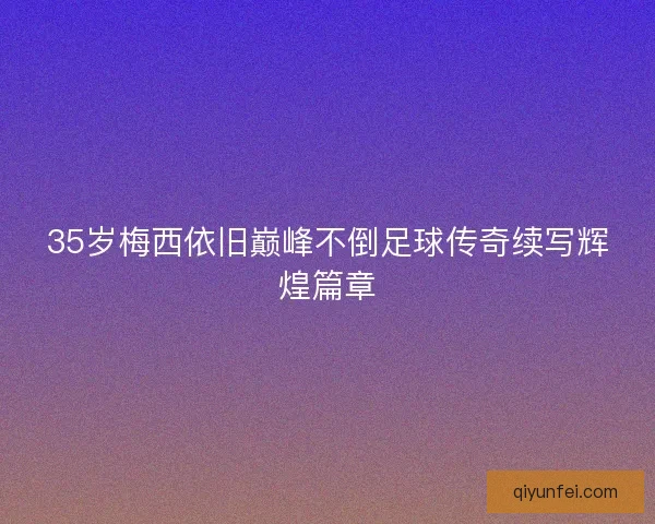 35岁梅西依旧巅峰不倒足球传奇续写辉煌篇章