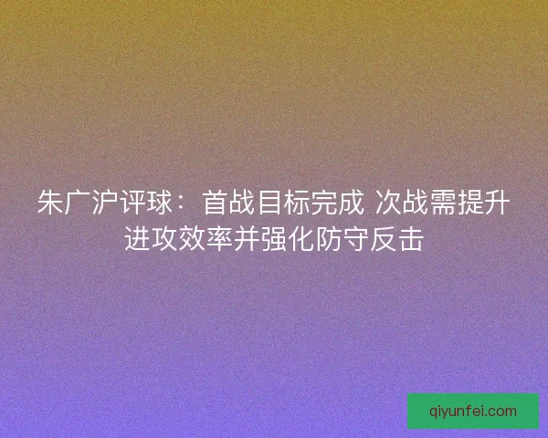 朱广沪评球：首战目标完成 次战需提升进攻效率并强化防守反击